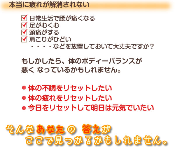 本当に疲れが解消されない
□日常生活で腰が痛くなる
□足がむくむ
□頭痛がする
□肩こりがひどい
・・・・
などを放置しておいて大丈夫ですか？

もしかしたら、体の ボディーバランスが 悪く なっているかもしれません。

体の不調をリセットしたい
体の疲れをリセットしたい
今日をリセットして明日は元気でいたい
そんな　あなた の 答えが　ここで見つかるかもしれません。
