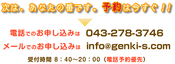 予約お申し込み 次は、あなたの番です。予約は今すぐ(電話予約優先)電話でお申し込み→043-278-3746 メールでお申し込み→info@genki-s.com 受付時間→8:40から20:00
