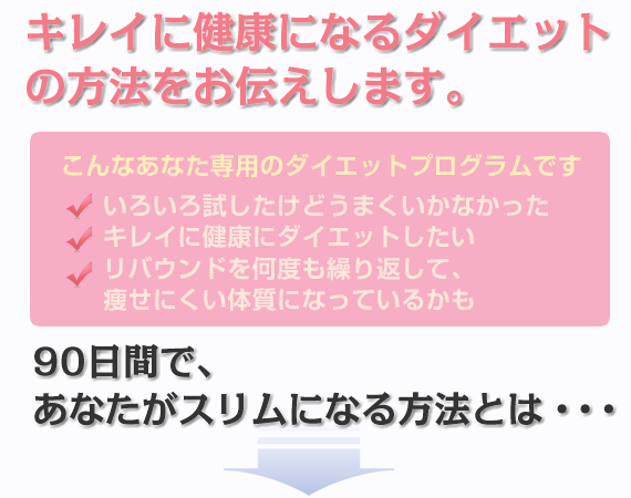 キレイに健康になるダイエットの方法をお伝えします。
こんなあなた専用のダイエットプログラムです
■いろいろ試したけどうまくいかなかった
■キレイに健康にダイエットしたい
■リバウンドを何度も繰り返して、痩せにくい体質になっているかも
90日間で、あなたがスリムになる方法とは・・・